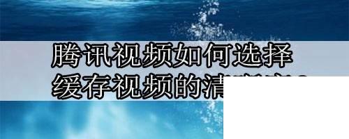 腾讯视频下载安装免费_腾讯视频如何选择缓存视频的清晰度